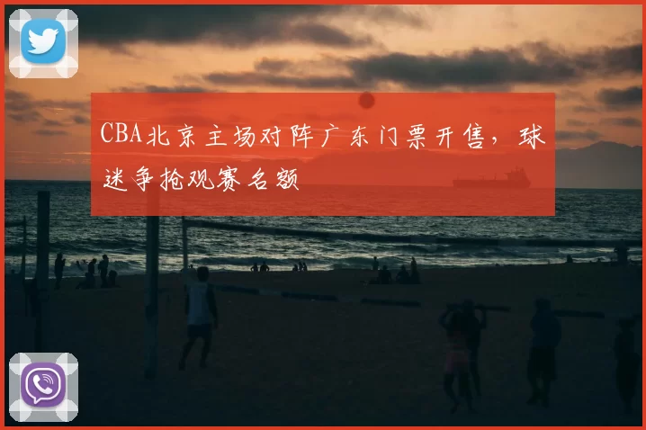 CBA北京主场对阵广东门票开售，球迷争抢观赛名额
